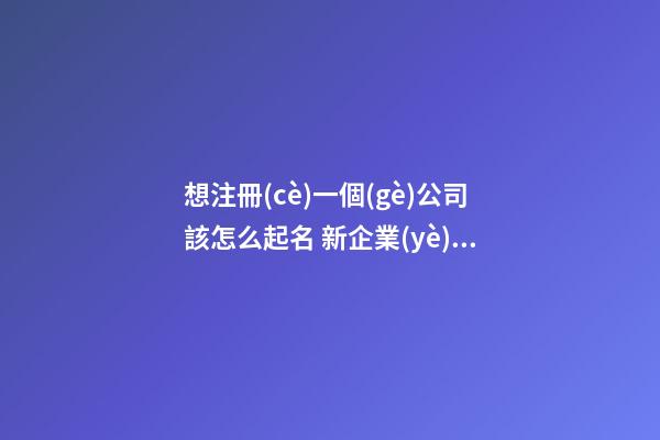 想注冊(cè)一個(gè)公司該怎么起名 新企業(yè)取名寓意吉利,起名之家-第1張-公司起名-玄機(jī)派